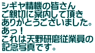 シギヤ精機の皆さん ご親切に案内して頂き ありがとうございました。 あっ！ これは天野研磨従業員の 記念写真です。